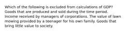 Which of the following is excluded from calculations of GDP? Goods that are produced and sold during the time period. Income received by managers of corporations. The value of lawn mowing provided by a teenager for his own family. Goods that bring little value to society.