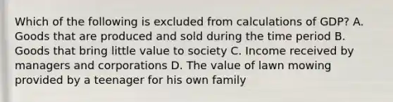 Which of the following is excluded from calculations of GDP? A. Goods that are produced and sold during the time period B. Goods that bring little value to society C. Income received by managers and corporations D. The value of lawn mowing provided by a teenager for his own family