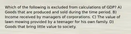 Which of the following is excluded from calculations of GDP? A) Goods that are produced and sold during the time period. B) Income received by managers of corporations. C) The value of lawn mowing provided by a teenager for his own family. D) Goods that bring little value to society.