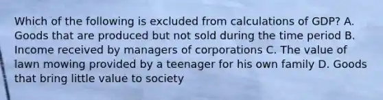 Which of the following is excluded from calculations of GDP? A. Goods that are produced but not sold during the time period B. Income received by managers of corporations C. The value of lawn mowing provided by a teenager for his own family D. Goods that bring little value to society