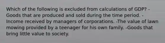 Which of the following is excluded from calculations of GDP? -Goods that are produced and sold during the time period. -Income received by managers of corporations. -The value of lawn mowing provided by a teenager for his own family. -Goods that bring little value to society.