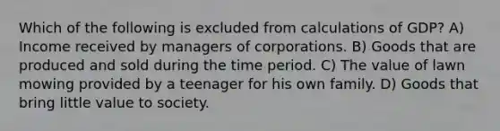 Which of the following is excluded from calculations of GDP? A) Income received by managers of corporations. B) Goods that are produced and sold during the time period. C) The value of lawn mowing provided by a teenager for his own family. D) Goods that bring little value to society.