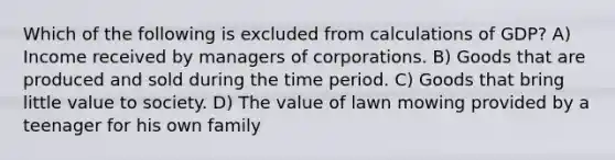 Which of the following is excluded from calculations of GDP? A) Income received by managers of corporations. B) Goods that are produced and sold during the time period. C) Goods that bring little value to society. D) The value of lawn mowing provided by a teenager for his own family