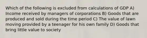 Which of the following is excluded from calculations of GDP A) Income received by managers of corporations B) Goods that are produced and sold during the time period C) The value of lawn moving provided by a teenager for his own family D) Goods that bring little value to society