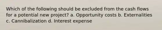 Which of the following should be excluded from the cash flows for a potential new project? a. Opportunity costs b. Externalities c. Cannibalization d. Interest expense