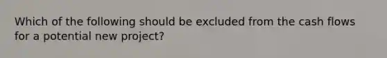 Which of the following should be excluded from the cash flows for a potential new project?