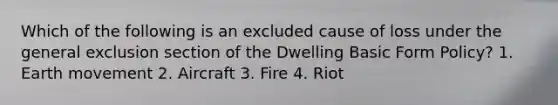 Which of the following is an excluded cause of loss under the general exclusion section of the Dwelling Basic Form Policy? 1. Earth movement 2. Aircraft 3. Fire 4. Riot