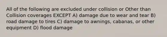 All of the following are excluded under collision or Other than Collision coverages EXCEPT A) damage due to wear and tear B) road damage to tires C) damage to awnings, cabanas, or other equipment D) flood damage