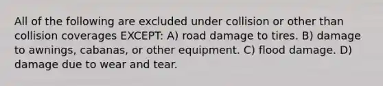 All of the following are excluded under collision or other than collision coverages EXCEPT: A) road damage to tires. B) damage to awnings, cabanas, or other equipment. C) flood damage. D) damage due to wear and tear.