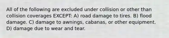 All of the following are excluded under collision or other than collision coverages EXCEPT: A) road damage to tires. B) flood damage. C) damage to awnings, cabanas, or other equipment. D) damage due to wear and tear.