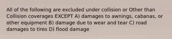 All of the following are excluded under collision or Other than Collision coverages EXCEPT A) damages to awnings, cabanas, or other equipment B) damage due to wear and tear C) road damages to tires D) flood damage