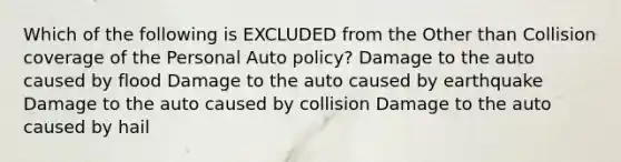 Which of the following is EXCLUDED from the Other than Collision coverage of the Personal Auto policy? Damage to the auto caused by flood Damage to the auto caused by earthquake Damage to the auto caused by collision Damage to the auto caused by hail