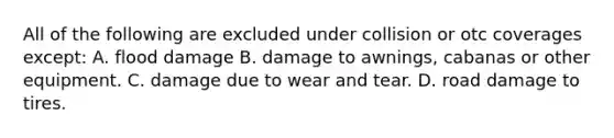 All of the following are excluded under collision or otc coverages except: A. flood damage B. damage to awnings, cabanas or other equipment. C. damage due to wear and tear. D. road damage to tires.