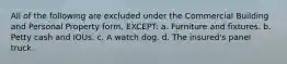 All of the following are excluded under the Commercial Building and Personal Property form, EXCEPT: a. Furniture and fixtures. b. Petty cash and IOUs. c. A watch dog. d. The insured's panel truck.