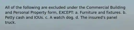 All of the following are excluded under the Commercial Building and Personal Property form, EXCEPT: a. Furniture and fixtures. b. Petty cash and IOUs. c. A watch dog. d. The insured's panel truck.