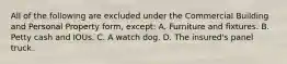 All of the following are excluded under the Commercial Building and Personal Property form, except: A. Furniture and fixtures. B. Petty cash and IOUs. C. A watch dog. D. The insured's panel truck.