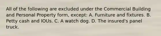 All of the following are excluded under the Commercial Building and Personal Property form, except: A. Furniture and fixtures. B. Petty cash and IOUs. C. A watch dog. D. The insured's panel truck.