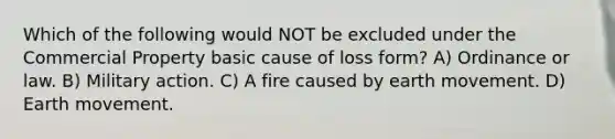 Which of the following would NOT be excluded under the Commercial Property basic cause of loss form? A) Ordinance or law. B) Military action. C) A fire caused by earth movement. D) Earth movement.