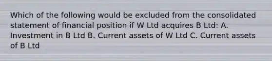 Which of the following would be excluded from the consolidated statement of financial position if W Ltd acquires B Ltd: A. Investment in B Ltd B. Current assets of W Ltd C. Current assets of B Ltd