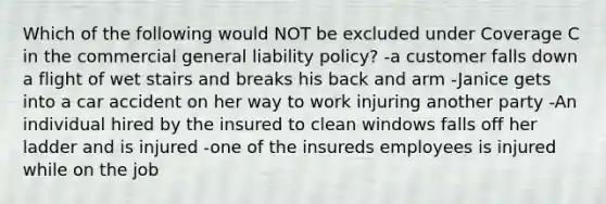 Which of the following would NOT be excluded under Coverage C in the commercial general liability policy? -a customer falls down a flight of wet stairs and breaks his back and arm -Janice gets into a car accident on her way to work injuring another party -An individual hired by the insured to clean windows falls off her ladder and is injured -one of the insureds employees is injured while on the job