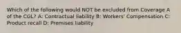 Which of the following would NOT be excluded from Coverage A of the CGL? A: Contractual liability B: Workers' Compensation C: Product recall D: Premises liability