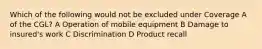 Which of the following would not be excluded under Coverage A of the CGL? A Operation of mobile equipment B Damage to insured's work C Discrimination D Product recall