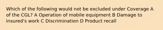 Which of the following would not be excluded under Coverage A of the CGL? A Operation of mobile equipment B Damage to insured's work C Discrimination D Product recall