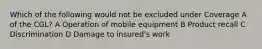 Which of the following would not be excluded under Coverage A of the CGL? A Operation of mobile equipment B Product recall C Discrimination D Damage to insured's work