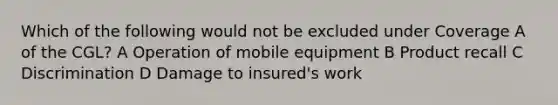 Which of the following would not be excluded under Coverage A of the CGL? A Operation of mobile equipment B Product recall C Discrimination D Damage to insured's work