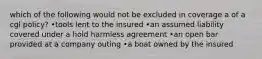 which of the following would not be excluded in coverage a of a cgl policy? •tools lent to the insured •an assumed liability covered under a hold harmless agreement •an open bar provided at a company outing •a boat owned by the insured