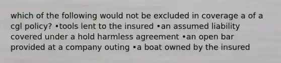 which of the following would not be excluded in coverage a of a cgl policy? •tools lent to the insured •an assumed liability covered under a hold harmless agreement •an open bar provided at a company outing •a boat owned by the insured