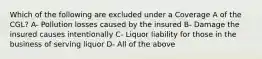 Which of the following are excluded under a Coverage A of the CGL? A- Pollution losses caused by the insured B- Damage the insured causes intentionally C- Liquor liability for those in the business of serving liquor D- All of the above