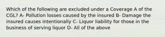 Which of the following are excluded under a Coverage A of the CGL? A- Pollution losses caused by the insured B- Damage the insured causes intentionally C- Liquor liability for those in the business of serving liquor D- All of the above