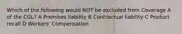 Which of the following would NOT be excluded from Coverage A of the CGL? A Premises liability B Contractual liability C Product recall D Workers' Compensation