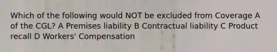 Which of the following would NOT be excluded from Coverage A of the CGL? A Premises liability B Contractual liability C Product recall D Workers' Compensation