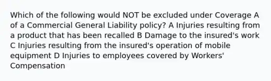 Which of the following would NOT be excluded under Coverage A of a Commercial General Liability policy? A Injuries resulting from a product that has been recalled B Damage to the insured's work C Injuries resulting from the insured's operation of mobile equipment D Injuries to employees covered by Workers' Compensation