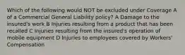 Which of the following would NOT be excluded under Coverage A of a Commercial General Liability policy? A Damage to the insured's work B Injuries resulting from a product that has been recalled C Injuries resulting from the insured's operation of mobile equipment D Injuries to employees covered by Workers' Compensation