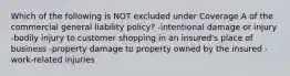 Which of the following is NOT excluded under Coverage A of the commercial general liability policy? -intentional damage or injury -bodily injury to customer shopping in an insured's place of business -property damage to property owned by the insured -work-related injuries