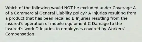 Which of the following would NOT be excluded under Coverage A of a Commercial General Liability policy? A Injuries resulting from a product that has been recalled B Injuries resutling from the insured's operation of mobile equipment C Damage to the insured's work D Injuries to employees covered by Workers' Compensation