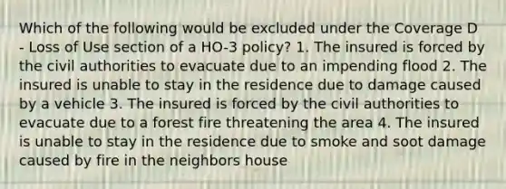 Which of the following would be excluded under the Coverage D - Loss of Use section of a HO-3 policy? 1. The insured is forced by the civil authorities to evacuate due to an impending flood 2. The insured is unable to stay in the residence due to damage caused by a vehicle 3. The insured is forced by the civil authorities to evacuate due to a forest fire threatening the area 4. The insured is unable to stay in the residence due to smoke and soot damage caused by fire in the neighbors house