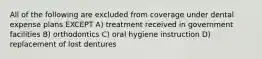 All of the following are excluded from coverage under dental expense plans EXCEPT A) treatment received in government facilities B) orthodontics C) oral hygiene instruction D) replacement of lost dentures