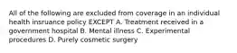 All of the following are excluded from coverage in an individual health insruance policy EXCEPT A. Treatment received in a government hospital B. Mental illness C. Experimental procedures D. Purely cosmetic surgery