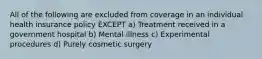 All of the following are excluded from coverage in an individual health insurance policy EXCEPT a) Treatment received in a government hospital b) Mental illness c) Experimental procedures d) Purely cosmetic surgery