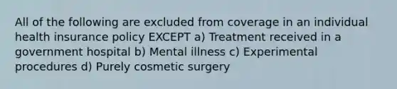 All of the following are excluded from coverage in an individual health insurance policy EXCEPT a) Treatment received in a government hospital b) Mental illness c) Experimental procedures d) Purely cosmetic surgery