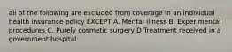 all of the following are excluded from coverage in an individual health insurance policy EXCEPT A. Mental illness B. Experimental procedures C. Purely cosmetic surgery D Treatment received in a government hospital