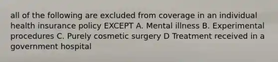 all of the following are excluded from coverage in an individual health insurance policy EXCEPT A. Mental illness B. Experimental procedures C. Purely cosmetic surgery D Treatment received in a government hospital