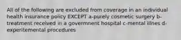 All of the following are excluded from coverage in an individual health insurance policy EXCEPT a-purely cosmetic surgery b-treatment received in a govermnent hospital c-mental illnes d-experitemental procedures