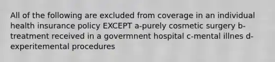 All of the following are excluded from coverage in an individual health insurance policy EXCEPT a-purely cosmetic surgery b-treatment received in a govermnent hospital c-mental illnes d-experitemental procedures