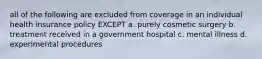 all of the following are excluded from coverage in an individual health insurance policy EXCEPT a. purely cosmetic surgery b. treatment received in a government hospital c. mental illness d. experimental procedures