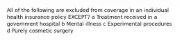 All of the following are excluded from coverage in an individual health insurance policy EXCEPT? a Treatment received in a government hospital b Mental illness c Experimental procedures d Purely cosmetic surgery